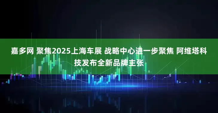 嘉多网 聚焦2025上海车展 战略中心进一步聚焦 阿维塔科技发布全新品牌主张