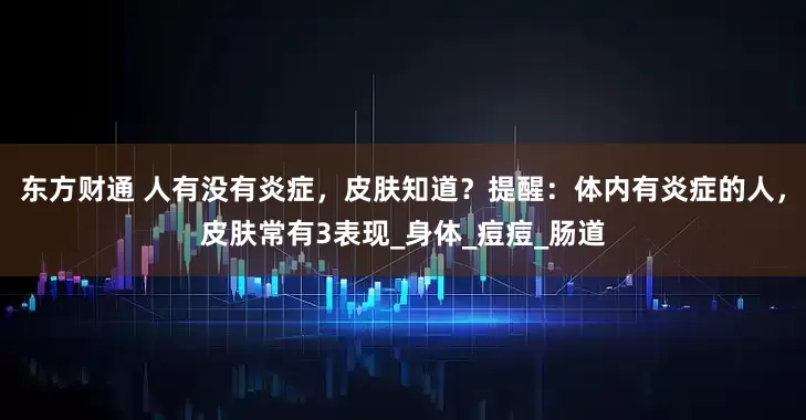 东方财通 人有没有炎症，皮肤知道？提醒：体内有炎症的人，皮肤常有3表现_身体_痘痘_肠道