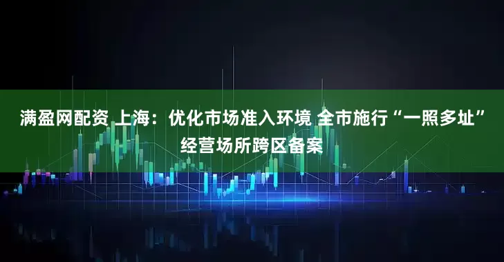 满盈网配资 上海：优化市场准入环境 全市施行“一照多址”经营场所跨区备案