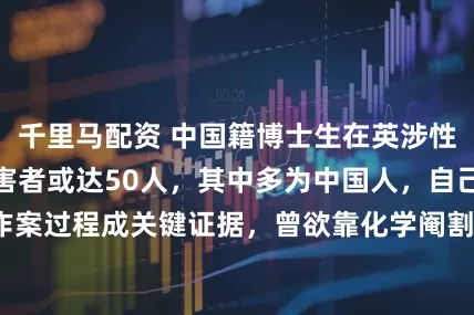 千里马配资 中国籍博士生在英涉性侵被判无期，受害者或达50人，其中多为中国人，自己录下作案过程成关键证据，曾欲靠化学阉割减刑_邹镇豪_英国_被告人