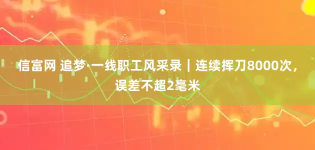 信富网 追梦·一线职工风采录｜连续挥刀8000次，误差不超2毫米
