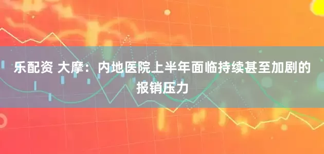 乐配资 大摩：内地医院上半年面临持续甚至加剧的报销压力