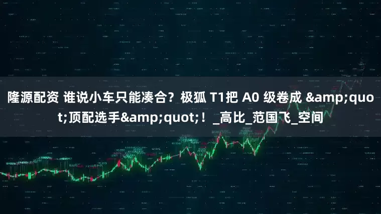 隆源配资 谁说小车只能凑合？极狐 T1把 A0 级卷成 &quot;顶配选手&quot;！_高比_范国飞_空间