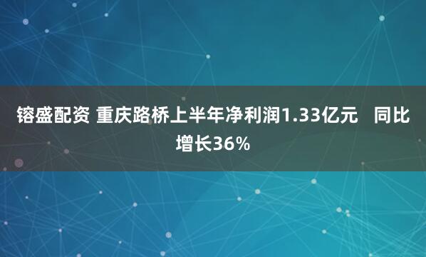 镕盛配资 重庆路桥上半年净利润1.33亿元   同比增长36%