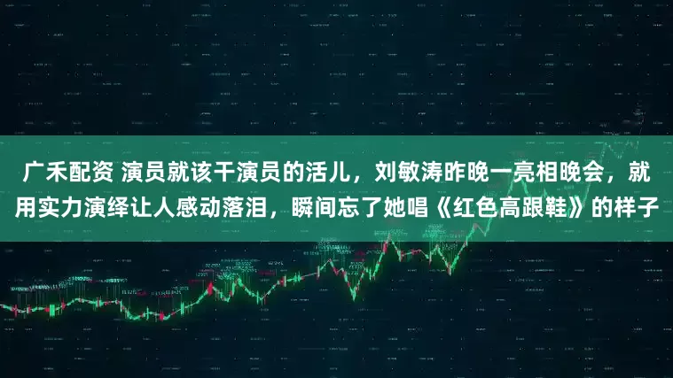 广禾配资 演员就该干演员的活儿，刘敏涛昨晚一亮相晚会，就用实力演绎让人感动落泪，瞬间忘了她唱《红色高跟鞋》的样子