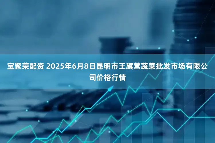 宝聚荣配资 2025年6月8日昆明市王旗营蔬菜批发市场有限公司价格行情