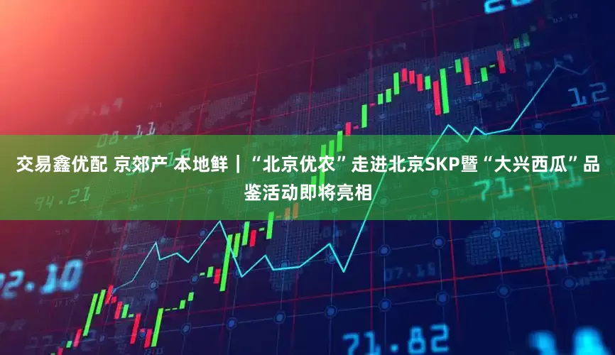 交易鑫优配 京郊产 本地鲜｜“北京优农”走进北京SKP暨“大兴西瓜”品鉴活动即将亮相