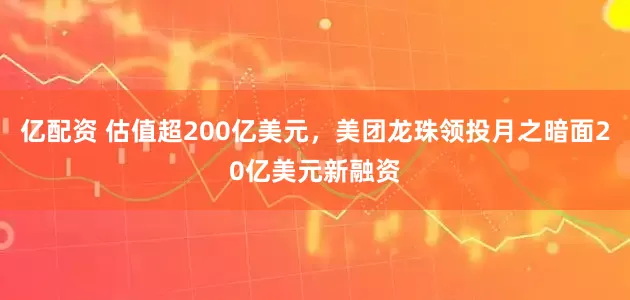 亿配资 估值超200亿美元，美团龙珠领投月之暗面20亿美元新融资