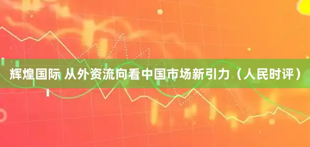 辉煌国际 从外资流向看中国市场新引力（人民时评）